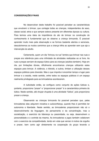 30



CONSIDERAÇÕES FINAIS



          No desenvolver deste trabalho foi possível perceber as características
que envolvem o brincar, que contagia todas as crianças, independentes de sexo,
classe social, etnia e que sempre esteve presente em diferentes épocas ou cultura.
Para termos uma ideia da importância do ato de brincar na construção do
conhecimento é fundamental que se observe a criança brincando. É possível
aprender muito mais pela observação e se formos bastante atentos e sensíveis,
descobriremos os muitos caminhos que a criança trilha ao aprender sem que aja a
intervenção do adulto.

          Certamente, quem um dia “brincou na rua” lembra que brincar nas ruas e
praças era referência para uma infinidade de atividades realizadas ao ar livre. As
ruas e praças serviam de espaço lúdico para as crianças (adultos também). Hoje em
dia, por limitações óbvias, dificilmente encontramos crianças utilizando estes
espaços para brincar. A violência, o trânsito, e outros, limitam a utilização desses
espaços públicos para diversão. Mas o que importa é encontrar tempo e lugar para
brincar e a escola, neste sentido, entre todos os espaços públicos é um espaço
realmente privilegiado para as brincadeiras acontecerem.

          A ludicidade então, se configura como conjunto de ações lúdicas e,
portanto, proporciona “prazer” e “proporcionar prazer” é a característica primeira do
lúdico. Neste sentido, até chupar chupeta é uma atividade “lúdica”, pois proporciona
prazer a criança.

          Observando as crianças brincando foi possível perceber que, pelas
brincadeiras elas adquirem iniciativa e autoconfiança, quando lhes é permitido ter
autonomia e liberdade. Neste sentido, as brincadeiras proporcionam não só o
desenvolvimento da linguagem, do pensamento e da concentração, mas a
socialização, o exercício da liderança ou passividade, ou seja, desenvolvem a
personalidade e o controle da mesma. As brincadeiras e jogos também colaboram
com o exercício da competitividade, tendo em vista que vencer é motivo de orgulho
e prazer, bem como agir diretamente na cooperação do grupo levando a
 