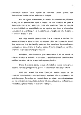 31



participação   coletiva.   Neste   aspecto   as   atividades   lúdicas,   quando   bem
administradas, trazem diversos benefícios às crianças.

          Não é o objetivo deste trabalho, e o mesmo não tem nenhuma pretensão,
de esgotar as possibilidades sobre a reflexão do valor atribuído aos jogos e
brincadeiras como recurso pedagógico, o que seria impossível. Tendo em vista que
há uma infinidade de possibilidades ao se trabalhar com jogos e brincadeiras,
enriquecendo a aprendizagem e a descoberta das atribuições do valor de aplicá-lo
no cotidiano da sala de aula.

          Por tantos motivos, pode-se dizer que a ludicidade é também uma
necessidade inerente ao ser humano em qualquer idade, não podendo ser apenas
vista como mera diversão, também deve ser vista como fonte de aprendizagem,
construção do conhecimento e do pleno desenvolvimento integral dos indivíduos
envolvidos no processo ensino aprendizagem.

          Finalmente, pode-se concluir que o brinquedo e o ato de brincar são
extremo, terapêutico, prazeroso, e o prazer é o ponto fundamental da essência do
equilíbrio humano, e há nele uma aprendizagem significativa.

          Diante do exposto, conclui-se que a ludicidade é valiosa e uma grande
aliada do professor, principalmente, quando se trabalha com a Educação Infantil.

          Com tudo, espero que estas orientações possam “lançar luz” nos
momentos de trabalhar com atividades lúdicas, aliada as práticas pedagógicas, no
contexto escolar. Conhecimentos imprescindíveis que adquiri com esta pesquisa e
que me serão úteis e me auxiliarão, tanto na vida pessoal quanto na profissional,que
com certeza, aplicarei na sala de aula como Pedagoga.
 