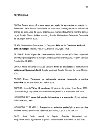 32



REFERÊNCIAS




BORBA, Ângela Meyer. O brincar como um modo de ser e estar no mundo. In:
Brasil MEC/ SEB. Ensino fundamental de nove anos: orientações para a inclusão da
criança de seis anos de idade/ organização Jeanete Beauchamp, Sandra Denise
pagel, Aricélia Ribeiro do Nascimento. _ Brasília: Ministério da Educação, Secretaria
de Educação Básica, 2007.


BRASIL.Ministério da Educação e do Desporto. Referencial Curricular Nacional
para a Educação Infantil. Vols.1 e 2. Brasília: MEC/SEF, 1998.

BRUEGHEL,Pieter.Jogos de crianças-cultura lúdica do séc.XVI–1560, disponível
em:<http://portaldoprofessor.mec.gov.br/storage/materiais/0000012746.pdf> Coleção
Proinfantil,p.20. 2005.

CUNHA, Maria da Conceição Alves Versiani. Fotos de brincadeiras- momento do
estágio na Educação Infantil. Escola Municipal Cláudio Pinheiro de Lima. Moeda,
2011.

FREIRE, Paulo. Pedagogia da autonomia saberes necessário à prática
educativa. 36 ed. São Paulo: Paz Terra, 2007.

GUERRA, Ludmila.Várias Brincadeiras II. Acervo do artista, Ivan Cruz. 2006.
Disponível em: < http://www.brincadeiradecriança.com.br > acesso em: abr.2012.

KISHIMOTO, M.T. Jogo, brinquedo, brincadeira e a educação. Cortez editora.
5.ed São Paulo, 2001.


KISHIMOTO, T. M. (2001). Brinquedos e materiais pedagógicos nas escolas
infantis. Revista Educação e Pesquisa, São Paulo, v.27, n.2, pp.229-245.

PAES,     José     Paulo.   Jornal   de    Poesia.    Convite.     Disponível    em:
<http://www.revista.agulha.nom.br/jpaulo1.html#convite> acesso em: 26 abr. 2012.
 