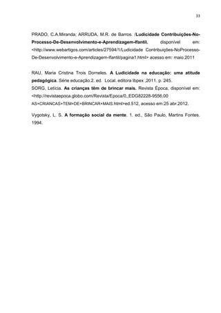 33



PRADO, C.A.Miranda; ARRUDA, M.R. de Barros. /Ludicidade Contribuições-No-
Processo-De-Desenvolvimento-e-Aprendizagem-Ifantil.            disponível   em:
<http://www.webartigos.com/articles/27594/1/Ludicidade Contribuições-NoProcesso-
De-Desenvolvimento-e-Aprendizagem-Ifantil/pagina1.html> acesso em: maio.2011


RAU, Maria Cristina Trois Dorneles. A Ludicidade na educação: uma atitude
pedagógica. Série educação.2. ed. Local. editora Ibpex ,2011. p. 245.
SORG, Letícia. As crianças têm de brincar mais. Revista Época, disponível em:
<http://revistaepoca.globo.com/Revista/Epoca/0,,EDG82228-9556,00
AS+CRIANCAS+TEM+DE+BRINCAR+MAIS.html>ed.512, acesso em:25 abr.2012.

Vygotsky, L. S. A formação social da mente. 1. ed., São Paulo, Martins Fontes.
1994.
 