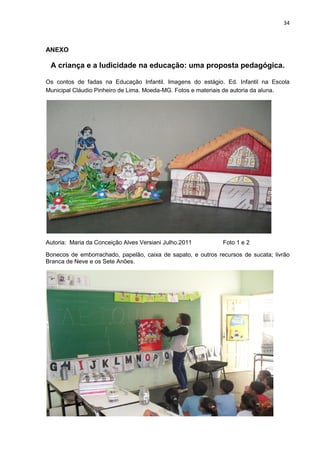 34



ANEXO

 A criança e a ludicidade na educação: uma proposta pedagógica.

Os contos de fadas na Educação Infantil. Imagens do estágio. Ed. Infantil na Escola
Municipal Cláudio Pinheiro de Lima. Moeda-MG. Fotos e materiais de autoria da aluna.




Autoria: Maria da Conceição Alves Versiani Julho.2011         Foto 1 e 2

Bonecos de emborrachado, papelão, caixa de sapato, e outros recursos de sucata; livrão
Branca de Neve e os Sete Anões.
 