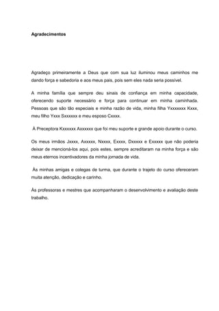 Agradecimentos




Agradeço primeiramente a Deus que com sua luz iluminou meus caminhos me
dando força e sabedoria e aos meus pais, pois sem eles nada seria possível.

A minha família que sempre deu sinais de confiança em minha capacidade,
oferecendo suporte necessário e força para continuar em minha caminhada.
Pessoas que são tão especiais e minha razão de vida, minha filha Yxxxxxxx Kxxx,
meu filho Yxxx Sxxxxxx e meu esposo Cxxxx.

À Preceptora Kxxxxxx Axxxxxx que foi meu suporte e grande apoio durante o curso.

Os meus irmãos Jxxxx, Axxxxx, Nxxxx, Exxxx, Dxxxxx e Exxxxx que não poderia
deixar de mencioná-los aqui, pois estes, sempre acreditaram na minha força e são
meus eternos incentivadores da minha jornada de vida.

Às minhas amigas e colegas de turma, que durante o trajeto do curso ofereceram
muita atenção, dedicação e carinho.

Às professoras e mestres que acompanharam o desenvolvimento e avaliação deste
trabalho.
 