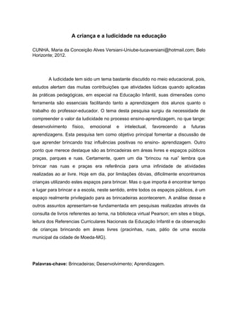 A criança e a ludicidade na educação

CUNHA, Maria da Conceição Alves Versiani-Uniube-tucaversiani@hotmail.com; Belo
Horizonte; 2012.




        A ludicidade tem sido um tema bastante discutido no meio educacional, pois,
estudos alertam das muitas contribuições que atividades lúdicas quando aplicadas
às práticas pedagógicas, em especial na Educação Infantil, suas dimensões como
ferramenta são essenciais facilitando tanto a aprendizagem dos alunos quanto o
trabalho do professor-educador. O tema desta pesquisa surgiu da necessidade de
compreender o valor da ludicidade no processo ensino-aprendizagem, no que tange:
desenvolvimento     físico,   emocional   e   intelectual,   favorecendo   a   futuras
aprendizagens. Esta pesquisa tem como objetivo principal fomentar a discussão de
que aprender brincando traz influências positivas no ensino- aprendizagem. Outro
ponto que merece destaque são as brincadeiras em áreas livres e espaços públicos
praças, parques e ruas. Certamente, quem um dia “brincou na rua” lembra que
brincar nas ruas e praças era referência para uma infinidade de atividades
realizadas ao ar livre. Hoje em dia, por limitações óbvias, dificilmente encontramos
crianças utilizando estes espaços para brincar. Mas o que importa é encontrar tempo
e lugar para brincar e a escola, neste sentido, entre todos os espaços públicos, é um
espaço realmente privilegiado para as brincadeiras acontecerem. A análise desse e
outros assuntos apresentam-se fundamentada em pesquisas realizadas através da
consulta de livros referentes ao tema, na biblioteca virtual Pearson; em sites e blogs,
leitura dos Referencias Curriculares Nacionais da Educação Infantil e da observação
de crianças brincando em áreas livres (pracinhas, ruas, pátio de uma escola
municipal da cidade de Moeda-MG).




Palavras-chave: Brincadeiras; Desenvolvimento; Aprendizagem.
 