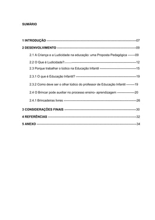 SUMÁRIO




1 INTRODUÇÃO --------------------------------------------------------------------------------------07

2 DESENVOLVIMENTO ----------------------------------------------------------------------------09

      2.1 A Criança e a Ludicidade na educação: uma Proposta Pedagógica -------09

      2.2 O Que é Ludicidade?------------------------------------------------------------------------12
      2.3 Porque trabalhar o lúdico na Educação Infantil -----------------------------------15

      2.3.1 O que é Educação Infantil? ----------------------------------------------------------19

      2.3.2 Como deve ser o olhar lúdico do professor de Educação Infantil --------19

      2.4 O Brincar pode auxiliar no processo ensino- aprendizagem -----------------20

      2.4.1 Brincadeiras livres ----------------------------------------------------------------------26

3 CONSIDERAÇÕES FINAIS ---------------------------------------------------------------------30

4 REFERÊNCIAS -------------------------------------------------------------------------------------32

5 ANEXO ------------------------------------------------------------------------------------------------34
 