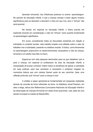 8



           Aprender brincando, traz influências positivas no ensino- aprendizagem.
No período da educação infantil, é que a criança começa a fazer alguns ensaios
significativos para se descobrir e descobrir o meio em que vive, sem o “brincar” não
será possível.

           Na escola, em especial na educação infantil, o lúdico precisa ser
explorado levando em consideração o valor do “brincar” como suporte fundamental
na aprendizagem significativa.

           Em suma, considerando todas as discussões existentes em relação à
ludicidade no contexto escolar, este trabalho propõe uma reflexão sobre o valor de
trabalhar com a ludicidade, presente no cotidiano escolar. O lúdico, como ferramenta
na aprendizagem proporciona os desenvolvimentos necessários à vida da criança,
tornando-a um adulto mais feliz no futuro.

           Espera-se com esta pesquisa demonstrar para os que trabalham com e
para a criança, em especial os professores da área da educação infantil, a
necessidade de buscar conhecer melhor todos os benefícios de aplicar a ludicidade
em suas práticas, para isso acontecer é necessário o professor resgatar os
momentos lúdicos que com certeza fizeram parte do seu caminhar, fazer uma
reflexão profunda, pois “brincar” para a criança é viver.

           A análise a seguir apresenta-se fundamentada em pesquisas realizadas
através da consulta de livros referentes ao tema, na biblioteca virtual Pearson; em
sites e blogs, leitura dos Referencias Curriculares Nacionais da Educação Infantil e
da observação de crianças brincando em áreas livres (pracinhas, ruas, pátio de uma
escola municipal na cidade de Moeda-MG).
 