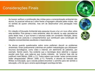 Considerações Finais

 •   Ao buscar verificar a contribuição das mídias para a conscientização ambiental dos
     alunos, foi possível refinar-se o olhar frente a linguagem utilizada pelas mídias, não
     no sentido de querer criticá-las, mas sim de desenvolver uma percepção mais
     atenta.

 •   Em relação à Educação Ambiental esta pesquisa trouxe a luz um novo olhar sobre
     esta temática. Pois pensar o meio ambiente, além do natural, ou seja, perceber-se
     parte deste meio, e que homem e natureza estão em constante interação, talvez
     desperte novas posturas e comportamentos que contribuam para construção de
     relações socioambientais saudáveis e responsáveis.

 •   Os alunos quando questionados sobre como preferiam discutir os problemas
     ambientais, foram praticamente unânimes em preferir metodologias que utilizassem
     recursos tecnológicos, como vídeo e internet, em detrimento de palestras, por
     exemplo. Sendo assim, fica evidente que a tecnologia deve adentrar o espaço
     escolar para ficar, pois sabe-se que muitos métodos de “ensinar hoje não se
     justificam mais”(Moran, 2006, p.11). Todos sabem que muitas “aulas convencionais
     estão ultrapassadas” (Moran, 2006, p.11). Portanto, é através da inserção das
     Mídias na Educação, que a escola poderá encontrar o caminho para dar sentido a
     educação, a fim de que o ensino-aprendizagem aconteça de fato.
 