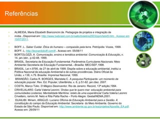 Referências

 •   ALMEIDA, Maria Elizabeth Bianconcini de. Pedagogia de projetos e integração de
 •   mídia . Disponível em: http://www.tvebrasil.com.br/salto/boletins2003/ppm/tetxt5.htm . Acesso em
     10/07/2011.
 •
 •   BOFF, L. Saber Cuidar. Ética do humano – compaixão pela terra. Petrópolis: Vozes, 1999.
 •   BOFF, L. http://leonardoboff.com/# . Acesso em: 05/08/11
 •   BORTOLOZZI, A. Comunicação, ensino e temática ambiental. Comunicação & Educação, n.
     14, jan./abr., p.42-48, 1999.
 •   BRASIL. Secretaria de Educação Fundamental. Parâmetros Curriculares Nacionais: Meio
     Ambiente/ Secretaria de Educação Fundamental. –Brasília: MEC/SEF,1998.
 •   BRASIL. Lei n.9795, de 27 de abril de 1999. Dispõe sobre a educação ambiental, institui a
     Política Nacional de educação Ambiental e dá outras providências. Diário Oficial da
     União, v.138, n.79. Brasília: Imprensa Nacional, 1999.
 •    BRANDÃO, Carlos R. BORGES, Maristela C. A pesquisa Participante: um momento da
     educação popular. Rev. Ed. Popular, Uberlândia, v. 6, p.51-62. jan./dez. 2007
 •   COSTA, Marco Túlio. O Mágico Desinventor. Rio de Janeiro: Record, 13ª edição,1994.
 •   CRIVELALARO. Carla Valeria Leonini. Ondas que te quero mar: educação ambiental para
     comunidades costeiras: Mentalidade Marítima: relato de uma experiência/ Carla Valeria Leonini
     Crivellaro, ramiro M. Neto e Rita Patta Rache – Porto Alegre: Gestal/NEMA,2001.
 •    DUAILIBI. Miriam, ARAÚJO. Luciano Oficina de Educação Ambiental para a Gestão. A
     constituição do campo da Educação Ambiental. Secretaria do Meio Ambiente. Governo do
     Estado de São Paulo. Disponível em: http://www.ambiente.sp.gov.br/ea/projetos/Apostila_EA.pdf.
     Acesso em: 26/09/11
 