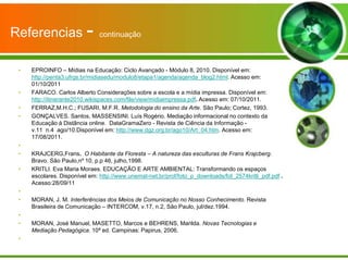 Referencias -                  continuação



 •   EPROINFO – Mídias na Educação: Ciclo Avançado - Módulo 8, 2010. Disponível em:
     http://penta3.ufrgs.br/midiasedu/modulo8/etapa1/agenda/agenda_blog2.html. Acesso em:
     01/10/2011
 •   FARACO. Carlos Alberto Considerações sobre a escola e a mídia impressa. Disponível em:
     http://itinerante2010.wikispaces.com/file/view/midiaimpressa.pdf. Acesso em: 07/10/2011.
 •   FERRAZ,M.H.C.; FUSARI, M.F.R. Metodologia do ensino da Arte. São Paulo; Cortez, 1993.
 •   GONÇALVES. Santos, MASSENSINI. Luís Rogério. Mediação informacional no contexto da
     Educação à Distância online. DataGramaZero - Revista de Ciência da Informação -
     v.11 n.4 ago/10.Disponível em: http://www.dgz.org.br/ago10/Art_04.htm. Acesso em:
     17/08/2011.
 •
 •   KRAJCERG,Frans. O Habitante da Floresta – A natureza das esculturas de Frans Krajcberg.
     Bravo. São Paulo,nº 10, p.p 46, julho,1998.
 •   KRITLI. Eva Maria Moraes. EDUCAÇÃO E ARTE AMBIENTAL: Transformando os espaços
     escolares. Disponível em: http://www.unemat-net.br/prof/foto_p_downloads/fot_2574kritli_pdf.pdf .
     Acesso:28/09/11
 •
 •   MORAN, J. M. Interferências dos Meios de Comunicação no Nosso Conhecimento. Revista
     Brasileira de Comunicação – INTERCOM, v.17, n.2, São Paulo, jul/dez.1994.
 •
 •   MORAN, José Manuel, MASETTO, Marcos e BEHRENS, Marilda. Novas Tecnologias e
     Mediação Pedagógica. 10ª ed. Campinas: Papirus, 2006.
 •
 