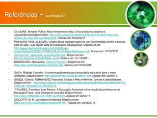 Referências               -    continuação



 •   OLIVEIRA. Almeida Polline. Meio Ambiente e Mídia. Uma análise da cobertura
     socioambiental.Disponívelem: http://www.observatoriodaimprensa.com.br/news/view/uma-
     analise-da-cobertura-socioambiental. Acesso em :07/09/2011
 •   PINHEIRO. Peck, SLEIMAN. Cristina Boas práticas legais no uso da tecnologia dentro e fora da
     sala de aula. Guia rápido para as instituições educacionais. Disponível em:
     http://www.criancamaissegura.com.br/blog/wp-
     content/uploads/2009/11/CARTILHA_TecnologianaEducacao.pdf. Acesso em: 01/05/2011
 •   Rede social – Wikipédia, a enciclopédia livre. Disponível em:
     http://pt.wikipedia.org/wiki/Rede_social. Acesso em : 01/10/2011.
 •   RIDONTARO. Alessandra. Valores Humanos. Disponível em:
     http://www.centrodeestudos.org/index.php. Acesso em:15/10/2001.
 •
 •   SILVA. Rodrigo Carvalho. A comunicação midiática como prática educativa para o meio
     ambiente. Disponível em: http://celacom.fclar.unesp.br/pdfs/41.pdf. Acesso em: 25/09/11.
 •   SOUZA, Cidoval, FERNANDEZ Francisco. Mídias e Meio Ambiente: Limites e possibilidades.
     Disponível em: http://www.unitau.br/scripts/prppg/humanas/download/midiaemeioambiente-N2-
     2002.pdf . Acessado em 09/06/2011.
 •   TAVARES. Francisco José Pereira. A Educação Ambiental na formação de professores de
     Educação Física: uma emergente conexão. Disponível em:
     http://www.efdeportes.com/efd61/eamb.htm. Acesso em 25/09/11
 •   ZIGGIATTI, M. M. Jornalismo Ambiental. Disponível em:
     http://www.eca.usp/emalta/densust/jamb.htm. Acesso em: 09/06/2011.
 
