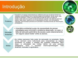 Introdução
             • A escola é um espaço responsável por colaborar para que os alunos tornem-se
               cidadãos comprometidos com a transformação da sociedade. Sendo assim, este
               projeto foi pensado a partir, da observação da sala de aula e do pátio da
               escola, onde notou-se quanto os alunos estavam sujando, não zelando pelo bem
               público. Além disso, observou-se um desrespeito ao outro, com brincadeiras
 Problema      indevidas. Esta situação precisava ser pensada e revertida através de intervenções
               pedagógicas.



             • A temática ambiental surgiu da necessidade de pensar
               estratégias para minimizar o problema observado, no caso, a
 Educação      falta de zelo pelo patrimônio da escola e pelo relacionamento
 Ambiental
               “em alguns casos hostis” entre os alunos.


             • As mídias exercerem forte poder de persuasão na sociedade. Desta
               forma, serviram como instrumento para conscientizar os sujeitos
               envolvidos no projeto, a respeito das questões ambientais. Além
               disso, a articulação das mídias dentro de uma proposta
  Mídias       pedagógica,    torna    o     processo ensino-aprendizagem  mais
               dinâmico, motivador e significativo.
 