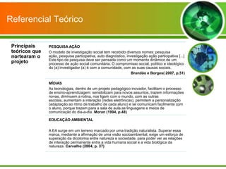 Referencial Teórico

 Principais     PESQUISA AÇÃO
 teóricos que   O modelo de investigação social tem recebido diversos nomes: pesquisa
 nortearam o    ação, pesquisa participativa, auto diagnóstico, investigação ação participativa [...]
                Este tipo de pesquisa deve ser pensada como um momento dinâmico de um
 projeto        processo de ação social comunitária. O compromisso social, político e ideológico
                do (a) investigador (a) é com a comunidade, com as suas causas sociais.
                                                                   Brandão e Borges( 2007, p.51)

                MÍDIAS
                As tecnologias, dentro de um projeto pedagógico inovador, facilitam o processo
                de ensino-aprendizagem: sensibilizam para novos assuntos, trazem informações
                novas, diminuem a rotina, nos ligam com o mundo, com as outras
                escolas, aumentam a interação (redes eletrônicas), permitem a personalização
                (adaptação ao ritmo de trabalho de cada aluno) e se comunicam facilmente com
                o aluno, porque trazem para a sala de aula as linguagens e meios de
                comunicação do dia-a-dia. Moran (1994, p.48)

                EDUCAÇÃO AMBIENTAL

                A EA surge em um terreno marcado por uma tradição naturalista. Superar essa
                marca, mediante a afirmação de uma visão socioambiental, exige um esforço de
                superação da dicotomia entre natureza e sociedade, para poder ver as relações
                de interação permanente entre a vida humana social e a vida biológica da
                natureza. Carvalho (2004, p. 37)
 