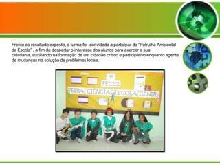 Frente ao resultado exposto, a turma foi convidada a participar da “Patrulha Ambiental
da Escola” , a fim de despertar o interesse dos alunos para exercer a sua
cidadania, auxiliando na formação de um cidadão crítico e participativo enquanto agente
de mudanças na solução de problemas locais.
 