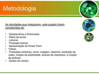 Metodologia

As atividades que integraram este projeto foram
constituídas de:

• Questionários e Entrevistas.
• Diário de bordo.
• Leituras.
• Produção textual.
• Apresentação de Power Point.
• Vídeos.
• Produções artísticas, como: colagem, desenho, produção de
  vídeo, criação de publicidade, através de impressos, e criação
  de podcast.
• Saídas de campo.
 