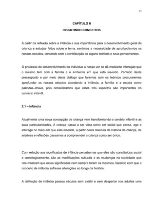 17



                                      CAPÍTULO ll

                              DISCUTINDO CONCEITOS



A partir da reflexão sobre a Infância e sua importância para o desenvolvimento geral da
criança e estudos feitos sobre o tema, sentimos a necessidade de aprofundarmos os
nossos estudos, contando com a contribuição de alguns teóricos e seus pensamentos.



O processo de desenvolvimento do indivíduo a nosso ver se dá mediante interação que
o mesmo tem com a família e o ambiente em que está inserido. Partindo deste
pressuposto e por meio deste diálogo que faremos com os teóricos procuraremos
aprofundar os nossos estudos abordando a infância, a família e a escola como
palavras–chave, pois consideramos que estes três aspectos são importantes no
contexto infantil.



2.1 – Infância



Atualmente uma nova concepção de criança vem transformando o cenário infantil e as
suas particularidades. A criança passa a ser vista como ser social que pensa, age e
interage no meio em que está inserida, a partir desta releitura da história da criança, de
análises e reflexões passamos a compreender a criança como ser único.




Com relação aos significados de infância percebemos que eles são constituídos social
e cronologicamente, são as modificações culturais e as mudanças na sociedade que
nos mostram que estes significados nem sempre foram os mesmos, fazendo com que o
conceito de infância sofresse alterações ao longo da história.



A definição de infância passou séculos sem existir e sem despertar nos adultos uma
 
