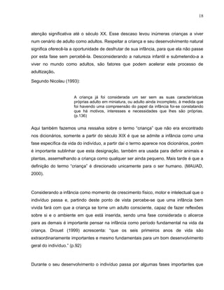 18



atenção significativa até o século XX. Esse descaso levou inúmeras crianças a viver
num cenário de adulto como adultos. Respeitar a criança e seu desenvolvimento natural
significa oferecê-la a oportunidade de desfrutar de sua infância, para que ela não passe
por esta fase sem percebê-la. Desconsiderando a natureza infantil e submetendo-a a
viver no mundo como adultos, são fatores que podem acelerar este processo de
adultização.

Segundo Nicolau (1993):


                       A criança já foi considerada um ser sem as suas características
                       próprias adulto em miniatura, ou adulto ainda incompleto, à medida que
                       foi havendo uma compreensão do papel da infância foi-se constatando
                       que há motivos, interesses e necessidades que lhes são próprias.
                       (p.136)


Aqui também fazemos uma ressalva sobre o termo “criança” que não era encontrado
nos dicionários, somente a partir do século XIX é que se admite a infância como uma
fase específica da vida do indivíduo, a partir daí o termo aparece nos dicionários, porém
é importante sublinhar que esta designação, também era usada para definir animais e
plantas, assemelhando a criança como qualquer ser ainda pequeno. Mais tarde é que a
definição do termo “criança” é direcionado unicamente para o ser humano. (MAUAD,
2000).



Considerando a infância como momento de crescimento físico, motor e intelectual que o
indivíduo passa e, partindo deste ponto de vista percebe-se que uma infância bem
vivida fará com que a criança se torne um adulto consciente, capaz de fazer reflexões
sobre si e o ambiente em que está inserida, sendo uma fase considerada o alicerce
para as demais é importante pensar na infância como período fundamental na vida da
criança. Drouet (1999) acrescenta: “que os seis primeiros anos de vida são
extraordinariamente importantes e mesmo fundamentais para um bom desenvolvimento
geral do indivíduo.” (p.92)



Durante o seu desenvolvimento o indivíduo passa por algumas fases importantes que
 