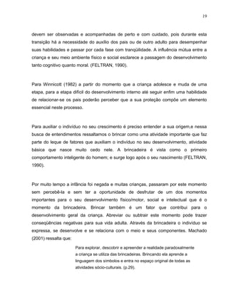 19



devem ser observadas e acompanhadas de perto e com cuidado, pois durante esta
transição há a necessidade do auxílio dos pais ou de outro adulto para desempenhar
suas habilidades e passar por cada fase com tranqüilidade. A influência mútua entre a
criança e seu meio ambiente físico e social esclarece a passagem do desenvolvimento
tanto cognitivo quanto moral. (FELTRAN, 1990).



Para Winnicott (1982) a partir do momento que a criança adolesce e muda de uma
etapa, para a etapa difícil do desenvolvimento interno até seguir enfim uma habilidade
de relacionar-se os pais poderão perceber que a sua proteção compõe um elemento
essencial neste processo.



Para auxiliar o indivíduo no seu crescimento é preciso entender a sua origem,e nessa
busca de entendimentos ressaltamos o brincar como uma atividade importante que faz
parte do leque de fatores que auxiliam o indivíduo no seu desenvolvimento, atividade
básica que nasce muito cedo nele. A brincadeira é vista como o primeiro
comportamento inteligente do homem; e surge logo após o seu nascimento (FELTRAN,
1990).



Por muito tempo a infância foi negada e muitas crianças, passaram por este momento
sem percebê-la e sem ter a oportunidade de desfrutar de um dos momentos
importantes para o seu desenvolvimento físico/motor, social e intelectual que é o
momento da brincadeira. Brincar também é um fator que contribui para o
desenvolvimento geral da criança. Abreviar ou subtrair este momento pode trazer
conseqüências negativas para sua vida adulta. Através da brincadeira o indivíduo se
expressa, se desenvolve e se relaciona com o meio e seus componentes. Machado
(2001) ressalta que:

                       Para explorar, descobrir e apreender a realidade paradoxalmente
                       a criança se utiliza das brincadeiras. Brincando ela aprende a
                       linguagem dos símbolos e entra no espaço original de todas as
                       atividades sócio-culturais. (p.29).
 