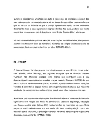 20




Durante a passagem de uma fase para outra é notório que as crianças necessitam dos
pais, não que esta necessidade não se dê ao longo de suas vidas, mas ressaltamos
que no período da infância no qual a criança apresenta-se como um ser totalmente
dependente deles e estão aprendendo regras e limites, fica claro, portanto que neste
momento a presença dos pais é de extrema importância. Rossini (2004) afirma que:



Há uma necessidade de pais que exerçam suas funções verdadeiramente, que possam
acolher seus filhos em todos os momentos, mantendo-se sempre cautelosos quanto às
ao processo de desenvolvimento vivido por eles. (ROSSINI, 2004).




2.2 – FAMÍLIA



O desenvolvimento da criança se dá nos primeiros anos de vida. Brincar, correr, pular,
cair, levantar, andar descalço, são algumas situações que as crianças também
vivenciam nos diferentes espaços como fatores que contribuem para o seu
desenvolvimento:nas residências, escolas, praças, ruas etc. Rappaportt (1982) diz que
para o indivíduo se desenvolver é preciso acicatá-lo, apresentando ao mesmo situações
variadas. E considera o espaço familiar como lugar imprescindível para que haja esta
ampliação de conhecimentos, onde a criança estará sob o olhar cuidadoso dos pais.



Atualmente percebemos que alguns pais têm demonstrado uma preocupação bastante
significativa com relação aos filhos, na alimentação, vestuário, segurança, educação
etc. Alguns séculos atrás (século XVI) muitas famílias se rescindiam de seus filhos
pequenos, como meio de acrescer a sua renda, não havia uma inquietação com o seu
destino e com o seu futuro, a presença da criança na família denotava para os pais uma
despesa a mais, um fardo. (RAMOS, 2000).
 