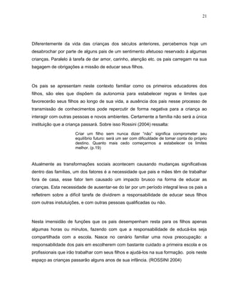 21




Diferentemente da vida das crianças dos séculos anteriores, percebemos hoje um
desabrochar por parte de alguns pais de um sentimento afetuoso reservado á algumas
crianças. Paralelo à tarefa de dar amor, carinho, atenção etc. os pais carregam na sua
bagagem de obrigações a missão de educar seus filhos.



Os pais se apresentam neste contexto familiar como os primeiros educadores dos
filhos, são eles que dispõem da autonomia para estabelecer regras e limites que
favorecerão seus filhos ao longo de sua vida, a ausência dos pais nesse processo de
transmissão de conhecimentos pode repercutir de forma negativa para a criança ao
interagir com outras pessoas e novos ambientes. Certamente a família não será a única
instituição que a criança passará. Sobre isso Rossini (2004) ressalta:

                      Criar um filho sem nunca dizer “não” significa comprometer seu
                      equilíbrio futuro: será um ser com dificuldade de tomar conta do próprio
                      destino. Quanto mais cedo começarmos a estabelecer os limites
                      melhor. (p.19)



Atualmente as transformações sociais acontecem causando mudanças significativas
dentro das famílias, um dos fatores é a necessidade que pais e mães têm de trabalhar
fora de casa, esse fator tem causado um impacto brusco na forma de educar as
crianças. Esta necessidade de ausentar-se do lar por um período integral leva os pais a
refletirem sobre a difícil tarefa de dividirem a responsabilidade de educar seus filhos
com outras instutuições, e com outras pessoas qualificadas ou não.



Nesta imensidão de funções que os pais desempenham resta para os filhos apenas
algumas horas ou minutos, fazendo com que a responsabilidade de educá-los seja
compartilhada com a escola. Nasce no cenário familiar uma nova preocupação: a
responsabilidade dos pais em escolherem com bastante cuidado a primeira escola e os
profissionais que irão trabalhar com seus filhos e ajudá-los na sua formação. pois neste
espaço as crianças passarão alguns anos de sua infância. (ROSSINI 2004)
 