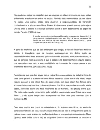 22



Não podemos deixar de ressaltar que as crianças em algum momento de suas vidas
enfrentarão a realidade de entrar na escola. Partindo desta necessidade os pais vêem
na escola uma grande aliada para dividirem a responsabilidade de transmitir
conhecimentos e educar seus filhos. Porém é interessante advertir que os pais sejam
um elo entre a escola e a criança facilitando assim o bom desempenho do papel da
escola. Parolim (2003) diz que:

                      A família tem um importante papel formador, mas precisa da escola (...)
                      para construir conhecimentos com seu filho. A escola necessita da
                      família de sua história, do seu contexto afetivo emocional (...) para
                      cumprir seu papel educacional. (p.59)



A partir do momento que os pais entendem que chegou a hora de inserir seu filho na
escola,   é   importante   que    os   mesmos    preocupem-se      em    definir   quais   as
responsabilidades deles enquanto pais e da escola enquanto instituição de ensino, o
que se percebe neste panorama é que a escola está desempenhando alguns papéis
que competem aos pais, a responsabilidade de formação da criança passa a ser
totalmente da escola. (BASSEADAS, 1996)



Percebemos que nos dias atuais pais e mães têm a necessidade de trabalhar fora de
casa para garantir o sustento de seus filhos passando quase que o dia inteiro longe
(alguns passam o dia inteiro fora de casa) deles, com isso faltam-lhes tempo para
acompanhar o crescimento e o desenvolvimento dos filhos, que muitas vezes são ainda
bebês, perdendo assim uma fase importante do ser humano. Tiba (1998) afirma que:
"Os pais estão sendo consumidos pelo trabalho, construindo patrimônios para seus
filhos (...) não sobra tempo para acompanhar os filhos nem para conviver com a
família". (p.44).



Com essa corrida em busca da sobrevivência, do sustento dos filhos, ou ainda de
condições melhores de vida, fica um pouco difícil para os pais e principalmente para as
mães a quem cabia apenas as tarefas domésticas e uma parte da educação dos filhos
(quando esta divide com o pai) se ocuparem único e exclusivamente da criação e
 