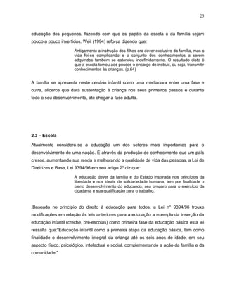 23



educação dos pequenos, fazendo com que os papéis da escola e da família sejam
pouco a pouco invertidos. Weil (1994) reforça dizendo que:

                      Antigamente a instrução dos filhos era dever exclusivo da família, mas a
                      vida foi-se complicando e o conjunto dos conhecimentos a serem
                      adquiridos também se estendeu indefinidamente. O resultado disto é
                      que a escola tomou aos poucos o encargo de instruir, ou seja, transmitir
                      conhecimentos às crianças. (p.64)


A família se apresenta neste cenário infantil como uma mediadora entre uma fase e
outra, alicerce que dará sustentação à criança nos seus primeiros passos e durante
todo o seu desenvolvimento, até chegar à fase adulta.




2.3 – Escola

Atualmente considera-se a educação um dos setores mais importantes para o
desenvolvimento de uma nação. É através da produção de conhecimento que um país
cresce, aumentando sua renda e melhorando a qualidade de vida das pessoas, a Lei de
Diretrizes e Base, Lei 9394/96 em seu artigo 2º diz que:

                      A educação dever da família e do Estado inspirada nos princípios da
                      liberdade e nos ideais de solidariedade humana, tem por finalidade o
                      pleno desenvolvimento do educando, seu preparo para o exercício da
                      cidadania e sua qualificação para o trabalho.



.Baseada no princípio do direito à educação para todos, a Lei n° 9394/96 trouxe
modificações em relação às leis anteriores para a educação a exemplo da inserção da
educação infantil (creche, pré-escolas) como primeira fase da educação básica esta lei
ressalta que:"Educação infantil como a primeira etapa da educação básica, tem como
finalidade o desenvolvimento integral da criança até os seis anos de idade, em seu
aspecto físico, psicológico, intelectual e social, complementando a ação da família e da
comunidade."
 
