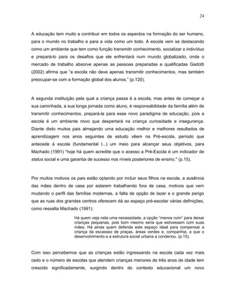 24



A educação tem muito a contribuir em todos os aspectos na formação do ser humano,
para o mundo no trabalho e para a vida como um todo. A escola vem se destacando
como um ambiente que tem como função transmitir conhecimento, socializar o indivíduo
e prepará-lo para os desafios que ele enfrentará num mundo globalizado, onde o
mercado de trabalho absorve apenas as pessoas preparadas e qualificadas Gadotti
(2002) afirma que “a escola não deve apenas transmitir conhecimentos, mas também
preocupar-se com a formação global dos alunos.” (p.120).



A segunda instituição pela qual a criança passa é a escola, mas antes de começar a
sua caminhada, a sua longa jornada como aluno, é responsabilidade da família além de
transmitir conhecimentos, prepará-la para esse novo paradigma de educação, pois a
escola é um ambiente novo que despertará na criança curiosidade e insegurança.
Diante disto muitos pais almejando uma educação melhor e melhores resultados de
aprendizagem nos anos seguintes de estudo vêem na Pré-escola, período que
antecede á escola (fundamental l...) um meio para alcançar seus objetivos, para
Machado (1991) “hoje há quem acredite que o acesso a Pré-Escola é um indicador de
status social e uma garantia de sucesso nos níveis posteriores de ensino." (p.15).



Por muitos motivos os pais estão optando por incluir seus filhos na escola, a ausência
das mães dentro de casa por estarem trabalhando fora de casa, motivos que vem
mudando o perfil das famílias modernas, a falta de opção de lazer e o grande perigo
que as ruas dos grandes centros oferecem dá ao espaço pré-escolar várias definições,
como ressalta Machado (1991):

                      Há quem veja nela uma necessidade, a opção “menos ruim” para deixar
                      crianças pequenas, pois bom mesmo seria que estivessem com suas
                      mães. Há ainda quem defenda este espaço ideal para compensar a
                      criança da escassez de praças, áreas verdes e, companhia, a que o
                      desenvolvimento e a estrutura social urbana a condenou. (p.15).



Com isso percebemos que as crianças estão ingressando na escola cada vez mais
cedo e o número de escolas que atendem crianças menores de três anos de idade tem
crescido significadamente, surgindo dentro do contexto educacional um novo
 