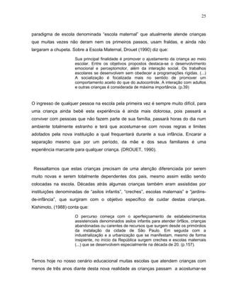 25



paradigma de escola denominada “escola maternal” que atualmente atende crianças
que muitas vezes não deram nem os primeiros passos, usam fraldas, e ainda não
largaram a chupeta. Sobre a Escola Maternal, Drouet (1990) diz que:

                     Sua principal finalidade é promover o ajustamento da criança ao meio
                     escolar. Entre os objetivos propostos destaca-se o desenvolvimento
                     emocional e perceptomotor, além da interação social. Os trabalhos
                     escolares se desenvolvem sem obedecer a programações rígidas. (...)
                     A socialização é focalizada mais no sentido de promover um
                     comportamento aceito do que do autocontrole. A interação com adultos
                     e outras crianças é considerada de máxima importância. (p.39)



O ingresso de qualquer pessoa na escola pela primeira vez é sempre muito difícil, para
uma criança ainda bebê esta experiência é ainda mais dolorosa, pois passará a
conviver com pessoas que não fazem parte de sua família, passará horas do dia num
ambiente totalmente estranho e terá que acostumar-se com novas regras e limites
adotados pela nova instituição a qual frequentará durante a sua infância. Encarar a
separação mesmo que por um período, da mãe e dos seus familiares é uma
experiência marcante para qualquer criança. (DROUET, 1990).



 Ressaltamos que estas crianças precisam de uma atenção diferenciada por serem
muito novas e serem totalmente dependentes dos pais, mesmo assim estão sendo
colocadas na escola. Décadas atrás algumas crianças também eram assistidas por
instituições denominadas de “asilos infantis”, “creches”, escolas maternais” e “jardins-
de-infância”, que surgiram com o objetivo específico de cuidar destas crianças.
Kishimoto, (1988) conta que:

                     O percurso começa com o aperfeiçoamento de estabelecimentos
                     assistenciais denominados asilos infantis para atender órfãos, crianças
                     abandonadas ou carentes de recursos que surgem desde os primórdios
                     da instalação da cidade de São Paulo. Em seguida com a
                     industrialização e a urbanização que se manifestam, mesmo de forma
                     insipiente, no início da República surgem creches e escolas maternais
                     (...) que se desenvolvem especialmente na década de 20. (p.157).



Temos hoje no nosso cenário educacional muitas escolas que atendem crianças com
menos de três anos diante desta nova realidade as crianças passam a acostumar-se
 