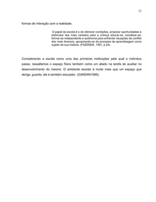 27



formas de interação com a realidade.

                      O papel da escola é o de oferecer condições, propiciar oportunidades e
                     estímulos dos mais variados para a criança educar-se, socializar-se,
                     formar-se independente e autônoma para enfrentar situações de conflito
                     dos mais diversos, apropriando-se do processo de aprendizagem como
                     sujeito de sua história. (FAZENDA, 1991, p.24).




Considerando a escola como uma das primeiras instituições pela qual o indivíduo
passa, ressaltamos o espaço físico também como um aliado na tarefa de auxiliar no
desenvolvimento do mesmo. O ambiente escolar é muito mais que um espaço que
abriga, guarda, ele é também educador. (GANDINI1999).
 