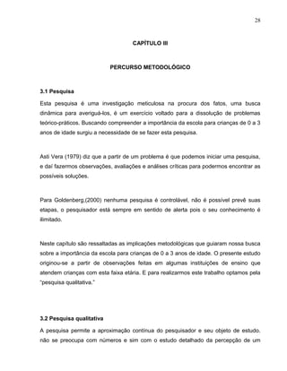 28



                                   CAPÍTULO lll



                           PERCURSO METODOLÓGICO



3.1 Pesquisa

Esta pesquisa é uma investigação meticulosa na procura dos fatos, uma busca
dinâmica para averiguá-los, é um exercício voltado para a dissolução de problemas
teórico-práticos. Buscando compreender a importância da escola para crianças de 0 a 3
anos de idade surgiu a necessidade de se fazer esta pesquisa.



Asti Vera (1979) diz que a partir de um problema é que podemos iniciar uma pesquisa,
e daí fazermos observações, avaliações e análises críticas para podermos encontrar as
possíveis soluções.



Para Goldenberg,(2000) nenhuma pesquisa é controlável, não é possível prevê suas
etapas, o pesquisador está sempre em sentido de alerta pois o seu conhecimento é
ilimitado.



Neste capítulo são ressaltadas as implicações metodológicas que guiaram nossa busca
sobre a importância da escola para crianças de 0 a 3 anos de idade. O presente estudo
originou-se a partir de observações feitas em algumas instituições de ensino que
atendem crianças com esta faixa etária. E para realizarmos este trabalho optamos pela
“pesquisa qualitativa.”




3.2 Pesquisa qualitativa

A pesquisa permite a aproximação contínua do pesquisador e seu objeto de estudo.
não se preocupa com números e sim com o estudo detalhado da percepção de um
 