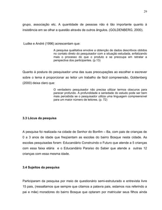 29



grupo, associação etc. A quantidade de pessoas não é tão importante quanto à
insistência em se olhar a questão através de outros ângulos. (GOLDENBERG, 2000).



Ludke e André (1996) acrescentam que:

                     A pesquisa qualitativa envolve a obtenção de dados descritivos obtidos
                     no contato direto do pesquisador com a situação estudada, enfatizando
                     mais o processo do que o produto e se preocupa em retratar a
                     perspectiva dos participantes. (p.13)



Quanto à postura do pesquisador uma das suas preocupações ao escolher e escrever
sobre o tema é proporcionar ao leitor um trabalho de fácil compreensão, Goldenberg
(2000) deixa claro que:

                     O verdadeiro pesquisador não precisa utilizar termos obscuros para
                     parecer profundo. A profundidade e seriedade do estudo pode ser bem
                     mais percebida se o pesquisador utiliza uma linguagem compreensível
                     para um maior número de leitores. (p. 72)




3.3 Lócus da pesquisa



A pesquisa foi realizada na cidade de Senhor do Bonfim – Ba, com pais de crianças de
0 a 3 anos de idade que freqüentam as escolas do bairro Bosque nesta cidade. As
escolas pesquisadas foram: Educandário Construindo o Futuro que atende a 5 crianças
com essa faixa etária e o Educandário Paraíso do Saber que atende a outras 12
crianças com essa mesma idade.



3.4 Sujeitos da pesquisa



Participaram da pesquisa por meio de questionário semi-estruturado e entrevista livre
15 pais, (ressaltamos que sempre que citamos a palavra pais, estamos nos referindo a
pai e mãe) moradores do bairro Bosque que optaram por matricular seus filhos ainda
 