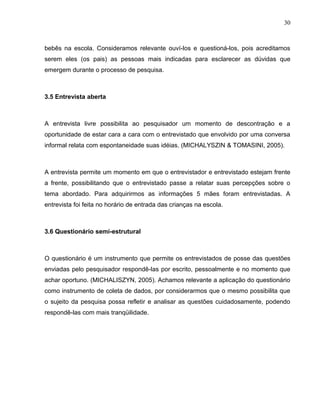 30



bebês na escola. Consideramos relevante ouví-los e questioná-los, pois acreditamos
serem eles (os pais) as pessoas mais indicadas para esclarecer as dúvidas que
emergem durante o processo de pesquisa.



3.5 Entrevista aberta



A entrevista livre possibilita ao pesquisador um momento de descontração e a
oportunidade de estar cara a cara com o entrevistado que envolvido por uma conversa
informal relata com espontaneidade suas idéias. (MICHALYSZIN & TOMASINI, 2005).



A entrevista permite um momento em que o entrevistador e entrevistado estejam frente
a frente, possibilitando que o entrevistado passe a relatar suas percepções sobre o
tema abordado. Para adquirirmos as informações 5 mães foram entrevistadas. A
entrevista foi feita no horário de entrada das crianças na escola.



3.6 Questionário semi-estrutural



O questionário é um instrumento que permite os entrevistados de posse das questões
enviadas pelo pesquisador respondê-las por escrito, pessoalmente e no momento que
achar oportuno. (MICHALISZYN, 2005). Achamos relevante a aplicação do questionário
como instrumento de coleta de dados, por considerarmos que o mesmo possibilita que
o sujeito da pesquisa possa refletir e analisar as questões cuidadosamente, podendo
respondê-las com mais tranqüilidade.
 