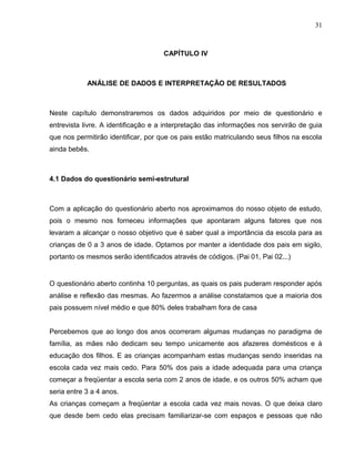 31



                                    CAPÍTULO lV



            ANÁLISE DE DADOS E INTERPRETAÇÃO DE RESULTADOS



Neste capítulo demonstraremos os dados adquiridos por meio de questionário e
entrevista livre. A identificação e a interpretação das informações nos servirão de guia
que nos permitirão identificar, por que os pais estão matriculando seus filhos na escola
ainda bebês.



4.1 Dados do questionário semi-estrutural



Com a aplicação do questionário aberto nos aproximamos do nosso objeto de estudo,
pois o mesmo nos forneceu informações que apontaram alguns fatores que nos
levaram a alcançar o nosso objetivo que é saber qual a importância da escola para as
crianças de 0 a 3 anos de idade. Optamos por manter a identidade dos pais em sigilo,
portanto os mesmos serão identificados através de códigos. (Pai 01, Pai 02...)


O questionário aberto continha 10 perguntas, as quais os pais puderam responder após
análise e reflexão das mesmas. Ao fazermos a análise constatamos que a maioria dos
pais possuem nível médio e que 80% deles trabalham fora de casa


Percebemos que ao longo dos anos ocorreram algumas mudanças no paradigma de
família, as mães não dedicam seu tempo unicamente aos afazeres domésticos e à
educação dos filhos. E as crianças acompanham estas mudanças sendo inseridas na
escola cada vez mais cedo. Para 50% dos pais a idade adequada para uma criança
começar a freqüentar a escola seria com 2 anos de idade, e os outros 50% acham que
seria entre 3 a 4 anos.
As crianças começam a freqüentar a escola cada vez mais novas. O que deixa claro
que desde bem cedo elas precisam familiarizar-se com espaços e pessoas que não
 