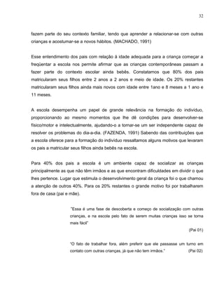 32



fazem parte do seu contexto familiar, tendo que aprender a relacionar-se com outras
crianças e acostumar-se a novos hábitos. (MACHADO, 1991)


Esse entendimento dos pais com relação á idade adequada para a criança começar a
freqüentar a escola nos permite afirmar que as crianças contemporâneas passam a
fazer parte do contexto escolar ainda bebês. Constatamos que 80% dos pais
matricularam seus filhos entre 2 anos a 2 anos e meio de idade. Os 20% restantes
matricularam seus filhos ainda mais novos com idade entre 1ano e 8 meses a 1 ano e
11 meses.


A escola desempenha um papel de grande relevância na formação do indivíduo,
proporcionando ao mesmo momentos que lhe dê condições para desenvolver-se
físico/motor e intelectualmente, ajudando-o a tornar-se um ser independente capaz de
resolver os problemas do dia-a-dia. (FAZENDA, 1991) Sabendo das contribuições que
a escola oferece para a formação do indivíduo ressaltamos alguns motivos que levaram
os pais a matricular seus filhos ainda bebês na escola.


Para 40% dos pais a escola é um ambiente capaz de socializar as crianças
principalmente as que não têm irmãos e as que encontram dificuldades em dividir o que
lhes pertence. Lugar que estimula o desenvolvimento geral da criança foi o que chamou
a atenção de outros 40%. Para os 20% restantes o grande motivo foi por trabalharem
fora de casa (pai e mãe).


                    “Essa é uma fase de descoberta e começo de socialização com outras
                    crianças, e na escola pelo fato de serem muitas crianças isso se torna
                    mais fácil”
                                                                                  (Pai 01)


                    “O fato de trabalhar fora, além preferir que ele passasse um turno em
                    contato com outras crianças, já que não tem irmãos.”          (Pai 02)
 