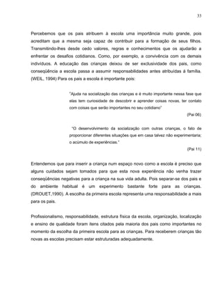 33



Percebemos que os pais atribuem à escola uma importância muito grande, pois
acreditam que a mesma seja capaz de contribuir para a formação de seus filhos.
Transmitindo-lhes desde cedo valores, regras e conhecimentos que os ajudarão a
enfrentar os desafios cotidianos. Como, por exemplo, a convivência com os demais
indivíduos. A educação das crianças deixou de ser exclusividade dos pais, como
conseqüência a escola passa a assumir responsabilidades antes atribuídas á família.
(WEIL, 1994) Para os pais a escola é importante pois:


                   “Ajuda na socialização das crianças e é muito importante nessa fase que
                   elas tem curiosidade de descobrir e aprender coisas novas, ter contato
                   com coisas que serão importantes no seu cotidiano”
                                                                                     (Pai 06)


                     “O desenvolvimento da socialização com outras crianças, o fato de
                   proporcionar diferentes situações que em casa talvez não experimentaria;
                   o acúmulo de experiências.”
                                                                                     (Pai 11)


Entendemos que para inserir a criança num espaço novo como a escola é preciso que
alguns cuidados sejam tomados para que esta nova experiência não venha trazer
conseqüências negativas para a criança na sua vida adulta. Pois separar-se dos pais e
do   ambiente   habitual   é   um   experimento   bastante    forte     para   as   crianças.
(DROUET,1990). A escolha da primeira escola representa uma responsabilidade a mais
para os pais.


Profissionalismo, responsabilidade, estrutura física da escola, organização, localização
e ensino de qualidade foram itens citados pela maioria dos pais como importantes no
momento da escolha da primeira escola para as crianças. Para receberem crianças tão
novas as escolas precisam estar estruturadas adequadamente.
 