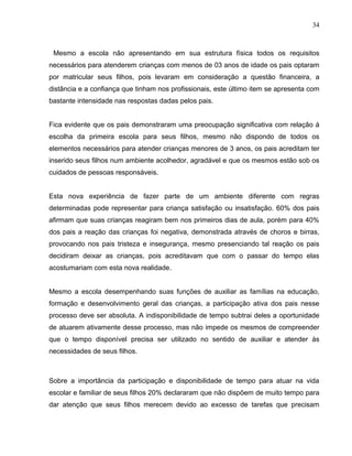 34



 Mesmo a escola não apresentando em sua estrutura física todos os requisitos
necessários para atenderem crianças com menos de 03 anos de idade os pais optaram
por matricular seus filhos, pois levaram em consideração a questão financeira, a
distância e a confiança que tinham nos profissionais, este último item se apresenta com
bastante intensidade nas respostas dadas pelos pais.


Fica evidente que os pais demonstraram uma preocupação significativa com relação á
escolha da primeira escola para seus filhos, mesmo não dispondo de todos os
elementos necessários para atender crianças menores de 3 anos, os pais acreditam ter
inserido seus filhos num ambiente acolhedor, agradável e que os mesmos estão sob os
cuidados de pessoas responsáveis.


Esta nova experiência de fazer parte de um ambiente diferente com regras
determinadas pode representar para criança satisfação ou insatisfação. 60% dos pais
afirmam que suas crianças reagiram bem nos primeiros dias de aula, porém para 40%
dos pais a reação das crianças foi negativa, demonstrada através de choros e birras,
provocando nos pais tristeza e insegurança, mesmo presenciando tal reação os pais
decidiram deixar as crianças, pois acreditavam que com o passar do tempo elas
acostumariam com esta nova realidade.


Mesmo a escola desempenhando suas funções de auxiliar as famílias na educação,
formação e desenvolvimento geral das crianças, a participação ativa dos pais nesse
processo deve ser absoluta. A indisponibilidade de tempo subtrai deles a oportunidade
de atuarem ativamente desse processo, mas não impede os mesmos de compreender
que o tempo disponível precisa ser utilizado no sentido de auxiliar e atender ás
necessidades de seus filhos.



Sobre a importância da participação e disponibilidade de tempo para atuar na vida
escolar e familiar de seus filhos 20% declararam que não dispõem de muito tempo para
dar atenção que seus filhos merecem devido ao excesso de tarefas que precisam
 