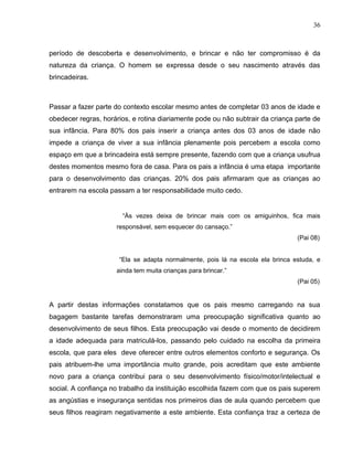 36



período de descoberta e desenvolvimento, e brincar e não ter compromisso é da
natureza da criança. O homem se expressa desde o seu nascimento através das
brincadeiras.



Passar a fazer parte do contexto escolar mesmo antes de completar 03 anos de idade e
obedecer regras, horários, e rotina diariamente pode ou não subtrair da criança parte de
sua infância. Para 80% dos pais inserir a criança antes dos 03 anos de idade não
impede a criança de viver a sua infância plenamente pois percebem a escola como
espaço em que a brincadeira está sempre presente, fazendo com que a criança usufrua
destes momentos mesmo fora de casa. Para os pais a infância é uma etapa importante
para o desenvolvimento das crianças. 20% dos pais afirmaram que as crianças ao
entrarem na escola passam a ter responsabilidade muito cedo.


                       “Às vezes deixa de brincar mais com os amiguinhos, fica mais
                     responsável, sem esquecer do cansaço.”
                                                                                (Pai 08)


                      “Ela se adapta normalmente, pois lá na escola ela brinca estuda, e
                     ainda tem muita crianças para brincar.”
                                                                                (Pai 05)


A partir destas informações constatamos que os pais mesmo carregando na sua
bagagem bastante tarefas demonstraram uma preocupação significativa quanto ao
desenvolvimento de seus filhos. Esta preocupação vai desde o momento de decidirem
a idade adequada para matriculá-los, passando pelo cuidado na escolha da primeira
escola, que para eles deve oferecer entre outros elementos conforto e segurança. Os
pais atribuem-lhe uma importância muito grande, pois acreditam que este ambiente
novo para a criança contribui para o seu desenvolvimento físico/motor/intelectual e
social. A confiança no trabalho da instituição escolhida fazem com que os pais superem
as angústias e insegurança sentidas nos primeiros dias de aula quando percebem que
seus filhos reagiram negativamente a este ambiente. Esta confiança traz a certeza de
 