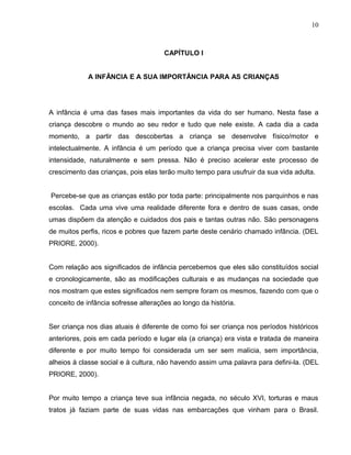 10



                                      CAPÍTULO l


             A INFÂNCIA E A SUA IMPORTÂNCIA PARA AS CRIANÇAS




A infância é uma das fases mais importantes da vida do ser humano. Nesta fase a
criança descobre o mundo ao seu redor e tudo que nele existe. A cada dia a cada
momento, a partir das descobertas a criança se desenvolve físico/motor e
intelectualmente. A infância é um período que a criança precisa viver com bastante
intensidade, naturalmente e sem pressa. Não é preciso acelerar este processo de
crescimento das crianças, pois elas terão muito tempo para usufruir da sua vida adulta.


Percebe-se que as crianças estão por toda parte: principalmente nos parquinhos e nas
escolas. Cada uma vive uma realidade diferente fora e dentro de suas casas, onde
umas dispõem da atenção e cuidados dos pais e tantas outras não. São personagens
de muitos perfis, ricos e pobres que fazem parte deste cenário chamado infância. (DEL
PRIORE, 2000).


Com relação aos significados de infância percebemos que eles são constituídos social
e cronologicamente, são as modificações culturais e as mudanças na sociedade que
nos mostram que estes significados nem sempre foram os mesmos, fazendo com que o
conceito de infância sofresse alterações ao longo da história.


Ser criança nos dias atuais é diferente de como foi ser criança nos períodos históricos
anteriores, pois em cada período e lugar ela (a criança) era vista e tratada de maneira
diferente e por muito tempo foi considerada um ser sem malícia, sem importância,
alheios à classe social e à cultura, não havendo assim uma palavra para defini-la. (DEL
PRIORE, 2000).


Por muito tempo a criança teve sua infância negada, no século XVI, torturas e maus
tratos já faziam parte de suas vidas nas embarcações que vinham para o Brasil.
 