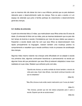 37



que os mesmos não vão deixar de viver a sua infância, período que os pais declaram
relevante para o desenvolvimento sadio da criança. Para os pais a escola a é um
espaço de extensão que junto à família participa do crescimento e desenvolvimento
geral das crianças.




4.2 Análise da entrevista

A partir de entrevista feita a 5 mães, que matricularam seus filhos antes dos 03 anos de
idade. (A entrevista foi feita com as mães, pois as mesmas declararam que os pais não
tem tempo de levá-los á escola.) Constatamos por meio de seus relatos que passar a
freqüentar a escola desde cedo fez com que seus filhos se desenvolvessem mais
rápido principalmente na linguagem, notaram também uma mudança positiva no
comportamento e ressaltam que a escola contribuiu muito no processo de socialização
das crianças.


Algumas mães mesmo notando nas crianças certa dificuldade em se adaptar à escola
nos primeiros dias, algumas continuaram levando-as e permanecendo na escola por
algumas horas até que perceberam que seus filhos já estavam adaptados à essa nova
realidade em suas vidas. Relatam que sofreram junto com eles.


                      “Quando ele chorava, eu sentia vontade de chorar também, e levá-lo de
                      volta para casa, foram dias difíceis, mas decidi continuar levando-o até
                      que se adaptasse.”
                                                                                     (Mãe 05)


                      “Meu filho chorava muito então resolvi matriculá-lo com 3 anos de idade.”


                                                                                     (Mãe 01)
                       ‘“Ele chorava, percebi que ele não estava preparado para ir para a
                      escola. Esperei que ele se acostumasse.”
                                                                                     (Mãe 02)
 