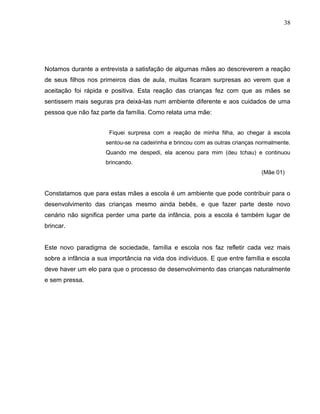38




Notamos durante a entrevista a satisfação de algumas mães ao descreverem a reação
de seus filhos nos primeiros dias de aula, muitas ficaram surpresas ao verem que a
aceitação foi rápida e positiva. Esta reação das crianças fez com que as mães se
sentissem mais seguras pra deixá-las num ambiente diferente e aos cuidados de uma
pessoa que não faz parte da família. Como relata uma mãe:


                      Fiquei surpresa com a reação de minha filha, ao chegar à escola
                     sentou-se na cadeirinha e brincou com as outras crianças normalmente.
                     Quando me despedi, ela acenou para mim (deu tchau) e continuou
                     brincando.
                                                                               (Mãe 01)


Constatamos que para estas mães a escola é um ambiente que pode contribuir para o
desenvolvimento das crianças mesmo ainda bebês, e que fazer parte deste novo
cenário não significa perder uma parte da infância, pois a escola é também lugar de
brincar.


Este novo paradigma de sociedade, família e escola nos faz refletir cada vez mais
sobre a infância a sua importância na vida dos indivíduos. E que entre família e escola
deve haver um elo para que o processo de desenvolvimento das crianças naturalmente
e sem pressa.
 