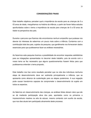 39



                              CONSIDERAÇÕES FINAIS



Este trabalho objetivou perceber qual a importância da escola para as crianças de 0 a
03 anos de idade, mergulhamos na história da infância, a partir daí foram feitos estudos
aprofundados sobre o tema a importância da escola para crianças de 0 a 03 anos de
idade na perspectiva dos pais.



Durante o percurso que fizemos não encontramos nenhum empecilho que pudesse nos
desviar do interesse de sabermos um pouco mais sobre a infância. Contamos com a
contribuição total dos pais, sujeitos da pesquisa, que gentilmente nos forneceram dados
essenciais para que pudéssemos fazer as análises necessárias.



Ao fazermos esta pesquisa tivemos a possibilidade de encontrar respostas satisfatórias
para as indagações apresentadas no decorrer deste trabalho, pois de acordo com o
nosso tema se fez necessário que alguns questionamentos fossem feitos para que
pudéssemos entender o tema proposto.



Este trabalho nos traz como resultado perceber que na vida dos indivíduos nenhuma
etapa de desenvolvimento deve ser subtraída principalmente a infância, que se
apresenta como alicerce de sustentação para as etapas posteriores. A sua negação
pode causar transtornos capazes de comprometer o desenvolvimento do sujeito em
todos os aspectos.



Ao falarmos em desenvolvimento das crianças, as análises feitas deixam claro que ele
se dá mediante participação ativa dos pais, apontados como os primeiros e
imprescindíveis mestres na arte de educar, mesmo contando com auxílio da escola,
que nos dias atuais tem participado ativamente deste processo.
 