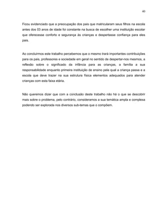 40



Ficou evidenciado que a preocupação dos pais que matricularam seus filhos na escola
antes dos 03 anos de idade foi constante na busca de escolher uma instituição escolar
que oferecesse conforto e segurança às crianças e despertasse confiança para eles
pais.



Ao concluirmos este trabalho percebemos que o mesmo trará importantes contribuições
para os pais, professores e sociedade em geral no sentido de despertar-nos mesmos, a
reflexão sobre o significado da infância para as crianças, a família a sua
responsabilidade enquanto primeira instituição de ensino pela qual a criança passa e a
escola que deve trazer na sua estrutura física elementos adequados para atender
crianças com esta faixa etária.



Não queremos dizer que com a conclusão deste trabalho não há o que se descobrir
mais sobre o problema, pelo contrário, consideramos a sua temática ampla e complexa
podendo ser explorada nos diversos sub-temas que o compõem.
 
