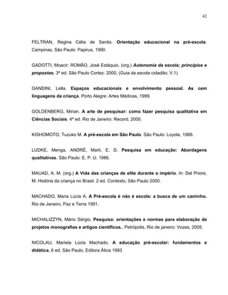 42




FELTRAN, Regina Célia de Santis. Orientação educacional na pré-escola.
Campinas, São Paulo: Papirus, 1990.


GADOTTI, Moacir; ROMÃO, José Estáquio. (org.) Autonomia da escola; princípios e
propostas. 3ª ed. São Paulo Cortez: 2000, (Guia da escola cidadão; V.1)


GANDINI, Lella. Espaços educacionais e envolvimento pessoal. As cem
linguagens da criança. Porto Alegre: Artes Médicas, 1999.


GOLDENBERG, Mirian. A arte de pesquisar: como fazer pesquisa qualitativa em
Ciências Sociais. 4ª ed. Rio de Janeiro: Record, 2000.


KISHOMOTO, Tuzuko M. A pré-escola em São Paulo. São Paulo: Loyola, 1988.


LUDKE, Menga, ANDRÉ, Marti, E. D. Pesquisa em educação: Abordagens
qualitativas. São Paulo: E. P. U. 1986.


MAUAD, A. M. (org.) A Vida das crianças de elite durante o império. In: Del Priore,
M. História da criança no Brasil. 2 ed. Contexto, São Paulo 2000.


MACHADO, Maria Lúcia A. A Pré-escola é não é escola: a busca de um caminho.
Rio de Janeiro, Paz e Terra 1991.


MICHALIZZYN, Mário Sérgio. Pesquisa: orientações e normas para elaboração de
projetos monografias e artigos científicos.. Petrópolis, Rio de janeiro: Vozes, 2005.


NICOLAU, Marieta Lúcia Machado. A educação pré-escolar: fundamentos e
didática. 6 ed. São Paulo. Editora Ática 1993
 