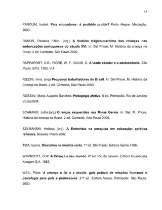 43



PAROLIM, Isabel. Pais educadores: é proibido proibir? Porto Alegre: Mediação.
2003.


RAMOS, Pestana Fábio. (org.) A história trágico-marítima das crianças nas
embarcações portuguesas do século XVI. In: Del Priore, M. História da criança no
Brasil. 2 ed Contexto, São Paulo 2000.


RAPPAPORT, C.R.; FIORE, W. F.; DAVIS, C. A Idade escolar e a adolescência. São
Paulo: EPU, 1982. V.4.


RIZZINI, Irma. (org) Pequenos trabalhadores do Brasil. In: Del Priore, M. História da
Criança no Brasil. 2 ed. Contexto, São Paulo 2000.
.
ROSSINI, Maria Augusto Sanches. Pedagogia afetiva. 5 ed. Petrópolis. Rio de Janeiro
Vozes2004.


SCARANO, Julita.(org) Crianças esquecidas nas Minas Gerais. In: Del, M. Priore.
História da criança no Brasil. 2 ed. Contexto, São Paulo 2000.


SZYMANSKI, Heloisa (org). A Entrevista na pesquisa em educação; aprática
reflexiva. Brasília: Plano 2002.


TIBA, Içama. Disciplina na medida certa. 1ª ed. São Paulo. Editora Gente.1996.


WINNICOTT, D.W. A Criança e seu mundo. 6ª ed. Rio de Janeiro. Editora Guanabara
Koogam S.A 1982.


WEIL, Piere. A criança o lar e a escola: guia prático de relações humanas e
psicologia para pais e professores. 21ª ed. Editora Vozes. Petrópolis. São Paulo.
2000.
 