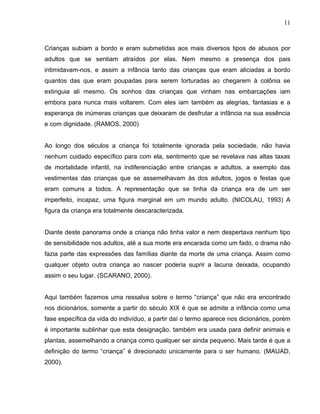 11



Crianças subiam a bordo e eram submetidas aos mais diversos tipos de abusos por
adultos que se sentiam atraídos por elas. Nem mesmo a presença dos pais
intimidavam-nos, e assim a infância tanto das crianças que eram aliciadas a bordo
quantos das que eram poupadas para serem torturadas ao chegarem à colônia se
extinguia ali mesmo. Os sonhos das crianças que vinham nas embarcações iam
embora para nunca mais voltarem. Com eles iam também as alegrias, fantasias e a
esperança de inúmeras crianças que deixaram de desfrutar a infância na sua essência
e com dignidade. (RAMOS, 2000)


Ao longo dos séculos a criança foi totalmente ignorada pela sociedade, não havia
nenhum cuidado específico para com ela, sentimento que se revelava nas altas taxas
de mortalidade infantil, na indiferenciação entre crianças e adultos, a exemplo das
vestimentas das crianças que se assemelhavam às dos adultos, jogos e festas que
eram comuns a todos. A representação que se tinha da criança era de um ser
imperfeito, incapaz, uma figura marginal em um mundo adulto. (NICOLAU, 1993) A
figura da criança era totalmente descaracterizada.


Diante deste panorama onde a criança não tinha valor e nem despertava nenhum tipo
de sensibilidade nos adultos, até a sua morte era encarada como um fado, o drama não
fazia parte das expressões das famílias diante da morte de uma criança. Assim como
qualquer objeto outra criança ao nascer poderia suprir a lacuna deixada, ocupando
assim o seu lugar. (SCARANO, 2000).


Aqui também fazemos uma ressalva sobre o termo “criança” que não era encontrado
nos dicionários, somente a partir do século XIX é que se admite a infância como uma
fase específica da vida do indivíduo, a partir daí o termo aparece nos dicionários, porém
é importante sublinhar que esta designação. também era usada para definir animais e
plantas, assemelhando a criança como qualquer ser ainda pequeno. Mais tarde é que a
definição do termo “criança” é direcionado unicamente para o ser humano. (MAUAD,
2000).
 