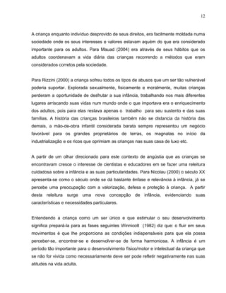 12



A criança enquanto indivíduo desprovido de seus direitos, era facilmente moldada numa
sociedade onde os seus interesses e valores estavam aquém do que era considerado
importante para os adultos. Para Mauad (2004) era através de seus hábitos que os
adultos coordenavam a vida diária das crianças recorrendo a métodos que eram
considerados corretos pela sociedade.


Para Rizzini (2000) a criança sofreu todos os tipos de abusos que um ser tão vulnerável
poderia suportar. Explorada sexualmente, fisicamente e moralmente, muitas crianças
perderam a oportunidade de desfrutar a sua infância, trabalhando nos mais diferentes
lugares arriscando suas vidas num mundo onde o que importava era o enriquecimento
dos adultos, pois para elas restava apenas o trabalho para seu sustento e das suas
famílias. A história das crianças brasileiras também não se distancia da história das
demais, a mão-de-obra infantil considerada barata sempre representou um negócio
favorável para os grandes proprietários de terras, os magnatas no início da
industrialização e os ricos que oprimiam as crianças nas suas casa de luxo etc.


A partir de um olhar direcionado para este contexto de angústia que as crianças se
encontravam cresce o interesse de cientistas e educadores em se fazer uma releitura
cuidadosa sobre a infância e as suas particularidades. Para Nicolau (2000) o século XX
apresenta-se como o século onde se dá bastante ênfase e relevância à infância, já se
percebe uma preocupação com a valorização, defesa e proteção à criança. A partir
desta releitura surge uma nova concepção de infância, evidenciando suas
características e necessidades particulares.


Entendendo a criança como um ser único e que estimular o seu desenvolvimento
significa prepará-la para as fases seguintes Winnicott (1982) diz que: o fluir em seus
movimentos é que lhe proporciona as condições indispensáveis para que ela possa
perceber-se, encontrar-se e desenvolver-se de forma harmoniosa. A infância é um
período tão importante para o desenvolvimento físico/motor e intelectual da criança que
se não for vivida como necessariamente deve ser pode refletir negativamente nas suas
atitudes na vida adulta.
 
