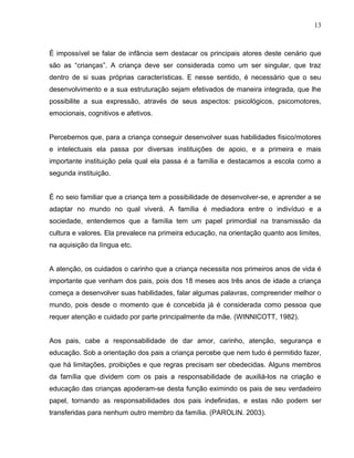 13



É impossível se falar de infância sem destacar os principais atores deste cenário que
são as “crianças”. A criança deve ser considerada como um ser singular, que traz
dentro de si suas próprias características. E nesse sentido, é necessário que o seu
desenvolvimento e a sua estruturação sejam efetivados de maneira integrada, que lhe
possibilite a sua expressão, através de seus aspectos: psicológicos, psicomotores,
emocionais, cognitivos e afetivos.


Percebemos que, para a criança conseguir desenvolver suas habilidades físico/motores
e intelectuais ela passa por diversas instituições de apoio, e a primeira e mais
importante instituição pela qual ela passa é a família e destacamos a escola como a
segunda instituição.


É no seio familiar que a criança tem a possibilidade de desenvolver-se, e aprender a se
adaptar no mundo no qual viverá. A família é mediadora entre o indivíduo e a
sociedade, entendemos que a família tem um papel primordial na transmissão da
cultura e valores. Ela prevalece na primeira educação, na orientação quanto aos limites,
na aquisição da língua etc.


A atenção, os cuidados o carinho que a criança necessita nos primeiros anos de vida é
importante que venham dos pais, pois dos 18 meses aos três anos de idade a criança
começa a desenvolver suas habilidades, falar algumas palavras, compreender melhor o
mundo, pois desde o momento que é concebida já é considerada como pessoa que
requer atenção e cuidado por parte principalmente da mãe. (WINNICOTT, 1982).


Aos pais, cabe a responsabilidade de dar amor, carinho, atenção, segurança e
educação. Sob a orientação dos pais a criança percebe que nem tudo é permitido fazer,
que há limitações, proibições e que regras precisam ser obedecidas. Alguns membros
da família que dividem com os pais a responsabilidade de auxiliá-los na criação e
educação das crianças apoderam-se desta função eximindo os pais de seu verdadeiro
papel, tornando as responsabilidades dos pais indefinidas, e estas não podem ser
transferidas para nenhum outro membro da família. (PAROLIN. 2003).
 