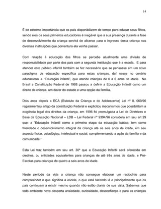 14




É de extrema importância que os pais disponibilizem de tempo para educar seus filhos,
sendo eles os seus primeiros educadores é inegável que a sua presença durante a fase
de desenvolvimento da criança servirá de alicerce para o ingresso desta criança nas
diversas instituições que porventura ela venha passar.


Com relação à educação dos filhos se percebe atualmente uma divisão de
responsabilidade por parte dos pais com a segunda instituição que é a escola. E para
atender este público infantil também se fez necessário que se pensasse em um novo
paradigma de educação específica para estas crianças, daí nasce no cenário
educacional a “Educação infantil”, que atende crianças de 0 a 6 anos de idade. No
Brasil a Constituição Federal de 1988 passou a definir a Educação Infantil como um
direito da criança, um dever do estado e uma opção da família.


Dois anos depois a ECA (Estatuto da Criança e do Adolescente) Lei nº 8. 069/90
regulamentou artigo da constituição Federal e explicitou mecanismos que possibilitam a
exigência legal dos direitos da criança, em 1996 foi promulgada a Lei de Diretrizes e
Base da Educação Nacional – LDB – Lei Federal nº 9394/96 considera em seu art 29
que: a “Educação Infantil como a primeira etapa da educação básica, tem como
finalidade o desenvolvimento integral da criança até os seis anos de idade, em seu
aspecto físico, psicológico, intelectual e social, complementando a ação da família e da
comunidade.”


Esta Lei traz também em seu art. 30º que a Educação Infantil será oferecida em
creches, ou entidades equivalentes para crianças de até três anos de idade, e Pré-
Escolas para crianças de quatro a seis anos de idade.



Neste período da vida a criança não consegue elaborar um raciocínio para
compreender o que significa a escola, o que está fazendo lá e principalmente que os
pais continuam a existir mesmo quando não estão diante de sua vista. Sabemos que
todo ambiente novo desperta ansiedade, curiosidade, desconfiança e para as crianças
 