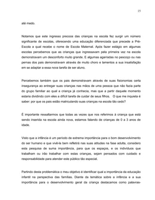 15



até medo.



Notamos que este ingresso precoce das crianças na escola fez surgir um número
significante de escolas, oferecendo uma educação diferenciada que precede a Pré-
Escola a qual recebe o nome de Escola Maternal. Após fazer estágio em algumas
escolas percebemos que as crianças que ingressavam pela primeira vez na escola
demonstravam um desconforto muito grande. E algumas agarradas no pescoço ou nas
pernas dos pais demonstravam através de muito choro e lamentos a sua insatisfação
em se adaptar a essa nova tarefa de ser aluno.



Percebemos também que os pais demonstravam através de suas fisionomias certa
insegurança ao entregar suas crianças nas mãos de uma pessoa que não fazia parte
do grupo familiar ao qual a criança já conhecia, mas que a partir daquele momento
estaria dividindo com eles a difícil tarefa de cuidar de seus filhos. O que me inquieta é
saber: por que os pais estão matriculando suas crianças na escola tão cedo?



É importante ressaltarmos que todas as vezes que nos referimos à criança que está
sendo inserida na escola ainda nova, estamos falando de crianças de 0 a 3 anos de
idade.



Visto que a infância é um período de extrema importância para o bom desenvolvimento
do ser humano e que vivê-la bem refletirá nas suas atitudes na fase adulta, considero
esta pesquisa de suma importância, para que os espaços, e os indivíduos que
trabalham ou irão trabalhar com estas crianças, sejam pensados com cuidado e
responsabilidade para atender este público tão especial.



Partindo desta problemática o meu objetivo é identificar qual a importância da educação
infantil na perspectiva das famílias. Diante da temática sobre a infância e a sua
importância para o desenvolvimento geral da criança destacamos como palavras-
 