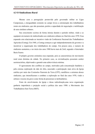 MOVIMENTO OPERÁRIO: Movimento Operário na década de 50 e 60

4.3 O Sindicalismo Rural


       Mesmo com a perseguição promovida pelo governado militar as Ligas
Camponesas, a desigualdade existente no campo levou a estruturação dos trabalhadores
rurais em sindicatos, que não possuíam, porém a capacidade de negociação e mobilização
de seus similares urbanos.
       Seu crescimento ocorreu de forma intensa durante o período militar, vindo a se
equiparar em numero de sindicalizados aos sindicatos urbanos no final dos anos 1970. Essa
expansão esta relacionada ao incentivo vindo da Conferencia Nacional dos Trabalhadores
Agrícolas (Contag). Em 1968, a Contag começou a agir independentemente do governo e a
incentivar a organização dos trabalhadores do campo. Em poucos anos, o numero de
sindicatos aumentou, e no inicio dos anos 1980 havia mais de 2mil, segundo o historiador
Boris Fausto.
       O próprio governo estimulou essa expansão, pois as características do movimento
rural eram distintas da cidade. No primeiro caso, as reivindicações possuíam caráter
assistencialista, objetivando a garantir uma sobrevivência mínima.
       O agravamento dos conflitos no campo, motivados pela concentração fundiária e
pela extensa exploração da mão de obra, associado a participação mais ativa da Igreja
católica por meio das Comissões Pastorais da Terra (CPT), modificou a estrutura desses
sindicatos, que intensificaram o combate a exploração no final dos anos 1970, vindo a
utilizar o recurso da greve como forma de pressionar os latifundiários.
       Fruto do envolvimento da Igreja e dessa radicalização,uma nova organização
ganharia importância e projeção social e política dos anos 1990: o Movimento dos
Trabalhadores Sem Terra (MST).




                                                                              Página | 19
 