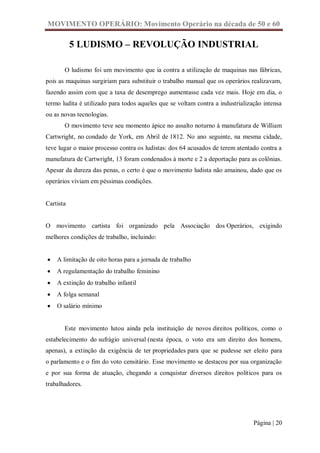 MOVIMENTO OPERÁRIO: Movimento Operário na década de 50 e 60

           5 LUDISMO – REVOLUÇÃO INDUSTRIAL

       O ludismo foi um movimento que ia contra a utilização de maquinas nas fábricas,
pois as maquinas surgiriam para substituir o trabalho manual que os operários realizavam,
fazendo assim com que a taxa de desemprego aumentasse cada vez mais. Hoje em dia, o
termo ludita é utilizado para todos aqueles que se voltam contra a industrialização intensa
ou as novas tecnologias.
       O movimento teve seu momento ápice no assalto noturno à manufatura de William
Cartwright, no condado de York, em Abril de 1812. No ano seguinte, na mesma cidade,
teve lugar o maior processo contra os ludistas: dos 64 acusados de terem atentado contra a
manufatura de Cartwright, 13 foram condenados à morte e 2 a deportação para as colônias.
Apesar da dureza das penas, o certo é que o movimento ludista não amainou, dado que os
operários viviam em péssimas condições.


Cartista


O movimento cartista foi organizado pela Associação dos Operários, exigindo
melhores condições de trabalho, incluindo:


   A limitação de oito horas para a jornada de trabalho
   A regulamentação do trabalho feminino
   A extinção do trabalho infantil
   A folga semanal
   O salário mínimo


       Este movimento lutou ainda pela instituição de novos direitos políticos, como o
estabelecimento do sufrágio universal (nesta época, o voto era um direito dos homens,
apenas), a extinção da exigência de ter propriedades para que se pudesse ser eleito para
o parlamento e o fim do voto censitário. Esse movimento se destacou por sua organização
e por sua forma de atuação, chegando a conquistar diversos direitos políticos para os
trabalhadores.




                                                                                Página | 20
 