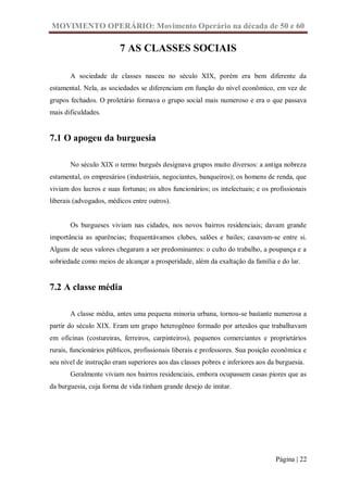 MOVIMENTO OPERÁRIO: Movimento Operário na década de 50 e 60

                         7 AS CLASSES SOCIAIS

       A sociedade de classes nasceu no século XIX, porém era bem diferente da
estamental. Nela, as sociedades se diferenciam em função do nível econômico, em vez de
grupos fechados. O proletário formava o grupo social mais numeroso e era o que passava
mais dificuldades.


7.1 O apogeu da burguesia

       No século XIX o termo burguês designava grupos muito diversos: a antiga nobreza
estamental, os empresários (industriais, negociantes, banqueiros); os homens de renda, que
viviam dos lucros e suas fortunas; os altos funcionários; os intelectuais; e os profissionais
liberais (advogados, médicos entre outros).


       Os burgueses viviam nas cidades, nos novos bairros residenciais; davam grande
importância as aparências; frequentávamos clubes, salões e bailes; casavam-se entre si.
Alguns de seus valores chegaram a ser predominantes: o culto do trabalho, a poupança e a
sobriedade como meios de alcançar a prosperidade, além da exaltação da família e do lar.


7.2 A classe média

       A classe média, antes uma pequena minoria urbana, tornou-se bastante numerosa a
partir do século XIX. Eram um grupo heterogêneo formado por artesãos que trabalhavam
em oficinas (costureiras, ferreiros, carpinteiros), pequenos comerciantes e proprietários
rurais, funcionários públicos, profissionais liberais e professores. Sua posição econômica e
seu nível de instrução eram superiores aos das classes pobres e inferiores aos da burguesia.
       Geralmente viviam nos bairros residenciais, embora ocupassem casas piores que as
da burguesia, cuja forma de vida tinham grande desejo de imitar.




                                                                                 Página | 22
 